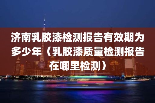 济南乳胶漆检测报告有效期为多少年（乳胶漆质量检测报告在哪里检测）