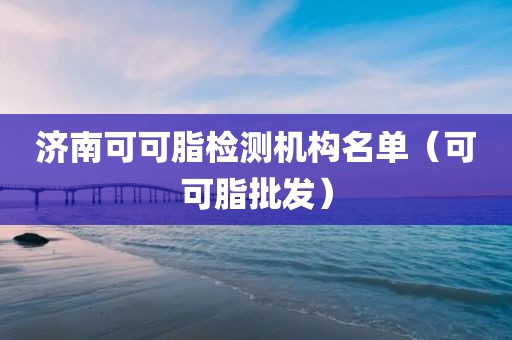 济南可可脂检测机构名单（可可脂批发）