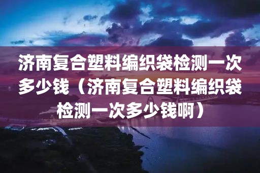 济南复合塑料编织袋检测一次多少钱（济南复合塑料编织袋检测一次多少钱啊）