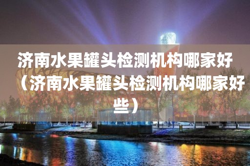 济南水果罐头检测机构哪家好（济南水果罐头检测机构哪家好些）