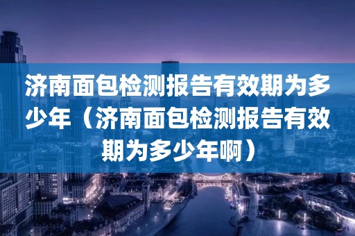 济南面包检测报告有效期为多少年（济南面包检测报告有效期为多少年啊）