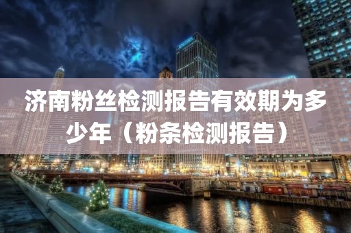 济南粉丝检测报告有效期为多少年（粉条检测报告）