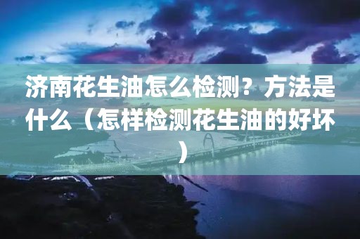 济南花生油怎么检测？方法是什么（怎样检测花生油的好坏）